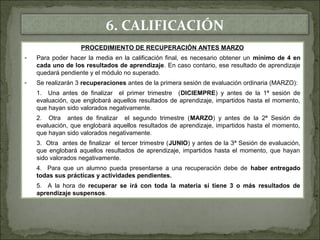 6. CALIFICACIÓN 
PROCEDIMIENTO DE RECUPERACIÓN ANTES MARZO 
- Para poder hacer la media en la calificación final, es necesario obtener un mínimo de 4 en 
cada uno de los resultados de aprendizaje. En caso contario, ese resultado de aprendizaje 
quedará pendiente y el módulo no superado. 
- Se realizarán 3 recuperaciones antes de la primera sesión de evaluación ordinaria (MARZO): 
1. Una antes de finalizar el primer trimestre (DICIEMPRE) y antes de la 1ª sesión de 
evaluación, que englobará aquellos resultados de aprendizaje, impartidos hasta el momento, 
que hayan sido valorados negativamente. 
2. Otra antes de finalizar el segundo trimestre (MARZO) y antes de la 2ª Sesión de 
evaluación, que englobará aquellos resultados de aprendizaje, impartidos hasta el momento, 
que hayan sido valorados negativamente. 
3. Otra antes de finalizar el tercer trimestre (JUNIO) y antes de la 3ª Sesión de evaluación, 
que englobará aquellos resultados de aprendizaje, impartidos hasta el momento, que hayan 
sido valorados negativamente. 
4. Para que un alumno pueda presentarse a una recuperación debe de haber entregado 
todas sus prácticas y actividades pendientes. 
5. A la hora de recuperar se irá con toda la materia si tiene 3 o más resultados de 
aprendizaje suspensos. 
 