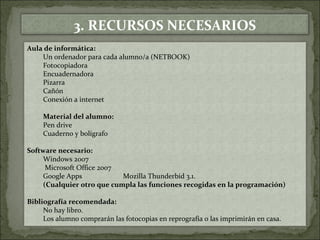 3. RECURSOS NECESARIOS 
Aula de informática: 
Un ordenador para cada alumno/a (NETBOOK) 
Fotocopiadora 
Encuadernadora 
Pizarra 
Cañón 
Conexión a internet 
Material del alumno: 
Pen drive 
Cuaderno y bolígrafo 
Software necesario: 
Windows 2007 
Microsoft Office 2007 
Google Apps Mozilla Thunderbid 3.1. 
(Cualquier otro que cumpla las funciones recogidas en la programación) 
Bibliografía recomendada: 
No hay libro. 
Los alumno comprarán las fotocopias en reprografía o las imprimirán en casa. 
 