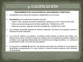 5. CALIFICACIÓN 
PROCEDIMIENTO DE CALIFICACIÓN DE LOS EJERICIOS Y PRÁCTICAS 
 Se ajustarán a los criterios de evaluación establecidos en el currículo. 
 Penalización por entrega fuera del plazo marcado: 
 Hasta 2 días después de la fecha establecida: pérdida de un 20 % sobre el valor total. 
 Hasta una semana después de la fecha establecida: Pérdida del un 40% 
 Hasta dos semanas después de la fecha establecida: Pérdida del un 60% 
 Las entregas realizadas después de haberse celebrado una sesión de evaluación parcial u 
ordinaria no serán evaluadas. 
 A la hora de calificar una práctica, el profesor podrá solicitar al alumno que realice una 
defensa de la misma. El alumno tendrá que explicar cómo ha realizado la práctica y deberá de 
contestar a las preguntas relacionadas con la práctica que le haga el profesor. La calificación 
se obtendrá en parte en función de esta defensa. 
 Se requerirá un mínimo de un 4 en una práctica para poder ser valorada en el resultado de 
aprendizaje correspondiente. En caso contrario, el alumno tendrá suspenso dicho resultado 
de aprendizaje. 
 
