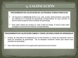 5. CALIFICACIÓN 
PROCEDIMIENTO DE CALIFICACIÓN DE LAS PRUEBAS TEÓRICO-PRÁCTICAS 
 Se requerirá un mínimo de un 4 en una cada prueba teórico-practica para poder 
ser valorada en el resultado de aprendizaje correspondiente. En caso contrario, el 
alumno tendrá suspenso dicho resultado de aprendizaje. 
 Para poder realizar las pruebas en cada unidad de trabajo, el alumno debe haber 
entregado previamente las prácticas correspondientes. 
PROCEDIMIENTO DE CALIFICACIÓN COMÚN A TODOS LOS RESULTADOS DE APRENDIZAJE 
 El Dpto. de Informática ha establecido par el ciclo formativo un criterio de evaluación común a 
todos los resultados de aprendizaje: “ Se ha trabajado mostrando interés para adquirir este 
resultado de aprendizaje”. 
 Este criterio está descrito en la programación general del ciclo formativo 
 