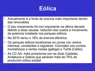 Novas fontes de enerxía renovable: eólica, biomasa,
solar, xeotérmica e maremotriz
• O consumo arrinca da crise do petróleo
(diminuír a dependencia enerxética) e da
creación dunha nova conciencia
ecolóxica na maioría da poboación.
Vantaxes: inesgotables, limpas, posuír
elevadas dispersión. Inconvenientes:
descontinuas, a tecnoloxía, instalación
e mantemento sigue sendo cara.
Representa o 25,5% da enerxía eléctrica
xerada no 2015 (principalmente a
eólica).
 