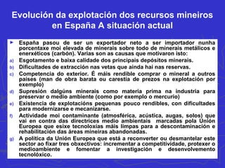 Evolución da explotación dos recursos mineiros
en España A situación actual
► España pasou de ser un exportador neto a ser importador nunha
porcentaxe moi elevada de minerais sobre todo de minerais metálicos e
enerxéticos (carbón). Varias son as causas que motivaron isto:
a) Esgotamento e baixa calidade dos principais depósitos minerais.
b) Dificultades de extracción nas vetas que aínda hai nas reservas.
c) Competencia do exterior. É máis rendible comprar o mineral a outros
países (man de obra barata ou carestía de prezos na explotación por
exemplo)
d) Supresión dalgúns minerais como materia prima na industria para
preservar o medio ambiente (como por exemplo o mercurio)
e) Existencia de explotacións pequenas pouco rendibles, con dificultades
para modernizarse e mecanizarse.
f) Actividade moi contaminante (atmosférica, acústica, augas, solos) que
vai en contra das directrices medio ambientais marcadas pola Unión
Europea que esixe tecnoloxías máis limpas para a descontaminación e
rehabilitación das áreas mineiras abandonadas.
g) A política da Unión Europea que está a reconverter ou desmantelar este
sector ao fixar tres obxectivos: incrementar a competitividade, protexer o
medioambiente e fomentar a investigación e desenvolvemento
tecnolóxico.
 