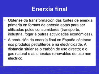 Outras enerxías renvables
• Xeotérmica: utiliza a auga quente ou vapor
subterráneo. Úsase a calefacción de
invernadoiros (Murcia, Granada, Tarragona) ou
uso doméstico e balnearios (Ourense e Lleida), ou
para a obtención eléctrica.
• Maremotriz: utilización da forza das ondas do
mar para a produción de enerxía. Actualmente
está en fase experimental en Santoña (Cantabria)
e Mutriku (Guipúzcoa). Prevense outras en
Tenerife e Galicia (zona con maior potencial)
 