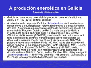 Problemas e política enerxética
• Problemas:
a) Dependencia externa: impórtase o 71,6% da enerxía primaria
utilizada (2014). Tómanse medidas para garantir a seguridade no
abastecemento mediante o diálogo cos países provedores;
diversificación da procedencia; fomento das enerxías autóctonas e
renovables; e a extensión das redes transeuropeas de gas e
electriciade.
b) Elevado gasto enerxético: reduce a competitividade da economía.
Solucións: abaratar os prezos liberalizando o mercado enerxético da
UE, reducir o consumo (eficiencia enerxética), coxeración, centrais
de ciclo combinado e melloras tecnolóxicas.
c) Impacto ambiental: esgota certos recursos, contaminación do aire,
requenta as augas, produce residuos, reduce a biodiversidade,
impacto paisaxístico, comporta riscos.
• Política: enerxías renovables. Plan de Acción Nacional de
Renovables (2011-2020). Obxectivo 20% do consumo da enerxía
final bruta. Biocarburantes consumo do 10% en vehículos.
 