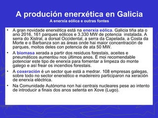 A produción enerxética en Galicia
A enerxía termoeléctrica
• A finais dos anos setenta, relacionado coa crise do subministro e
encarecemento do prezo do petróleo, empezaron a funcionar as centrais
termoeléctricas (As Pontes de García Rodríguez e Meirama) que
utilizaban o lignito pardo como fonte de enerxía primaria con xacementos
que se atopaban a pé das centrais. Esgotado este no 2007 utilizan na
actualidade carbón importado. A estas centrais hai que sumarlle a de
Sabón (Arteixo) que consumía fuel oíl e transformada na actualidade en
central de ciclo combinado (consumindo gas natural como fonte de
enerxía primaria. Algúns dos xeradores de As Pontes estanse adaptando
para o uso do gas natural en ciclo combinado ata ter unha potencia de
1.200 MW). Se observamos os datos da táboa anterior, as centrais
térmicas galegas, co 33% da potencia eléctrica instalada xeran o 38,7%
de toda a enerxía anual en Galicia. Isto débese a que a súa produción é
regular fronte as enerxías renovables que teñen descontinuidade na
produción (dependendo do balance hídrico ou da velocidade do vento por
exemplo). No lado negativo hai que sinalar que son as responsables da
emisión do 40% de todo CO2 e de dióxido de xofre aínda que a mellora da
calidade do carbón importado e a introdución do ciclo combinado fan que
éstas diminúan.
 
