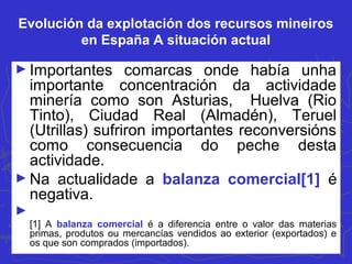 Evolución da explotación dos recursos mineiros
en España A situación actual
► Importantes comarcas onde había unha
importante concentración da actividade
minería como son Asturias, Huelva (Rio
Tinto), Ciudad Real (Almadén), Teruel
(Utrillas) sufriron importantes reconversións
como consecuencia do peche desta
actividade.
► Na actualidade a balanza comercial[1] é
negativa.
►
[1] A balanza comercial é a diferencia entre o valor das materias
primas, produtos ou mercancías vendidos ao exterior (exportados) e
os que son comprados (importados).
 