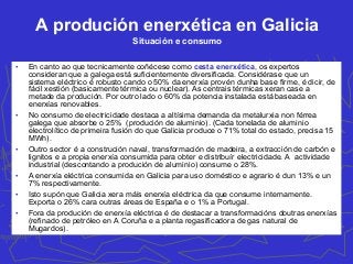 A produción enerxética en Galicia
Situación e consumo
• En canto ao que tecnicamente coñécese como cesta enerxética, os expertos
consideran que a galega está suficientemente diversificada. Considérase que un
sistema eléctrico é robusto cando o 50% da enerxía provén dunha base firme, é dicir, de
fácil xestión (basicamente térmica ou nuclear). As centrais térmicas xeran case a
metade da produción. Por outro lado o 60% da potencia instalada está baseada en
enerxías renovables.
• No consumo de electricidade destaca a altísima demanda da metalurxia non férrea
galega que absorbe o 25% (produción de aluminio). (Cada tonelada de aluminio
electrolítico de primeira fusión do que Galicia produce o 71% total do estado, precisa 15
MWh).
• Outro sector é a construción naval, transformación de madeira, a extracción de carbón e
lignitos e a propia enerxía consumida para obter e distribuír electricidade. A actividade
industrial (descontando a produción de aluminio) consume o 28%.
• A enerxía eléctrica consumida en Galicia para uso doméstico e agrario é dun 13% e un
7% respectivamente.
• Isto supón que Galicia xera máis enerxía eléctrica da que consume internamente.
Exporta o 26% cara outras áreas de España e o 1% a Portugal.
• Fora da produción de enerxía eléctrica é de destacar a transformacións doutras enerxías
(refinado de petróleo en A Coruña e a planta regasificadora de gas natural de
Mugardos).
 