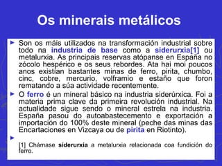 Os minerais metálicos
► Son os máis utilizados na transformación industrial sobre
todo na industria de base como a siderurxia[1] ou
metalurxia. As principais reservas atópanse en España no
zócolo hespérico e os seus rebordes. Ata hai moi poucos
anos existían bastantes minas de ferro, pirita, chumbo,
cinc, cobre, mercurio, volframio e estaño que foron
rematando a súa actividade recentemente.
► O ferro é un mineral básico na industria siderúrxica. Foi a
materia prima clave da primeira revolución industrial. Na
actualidade sigue sendo o mineral estrela na industria.
España pasou do autoabastecemento e exportación a
importación do 100% deste mineral (peche das minas das
Encartaciones en Vizcaya ou de pirita en Riotinto).
►
[1] Chámase siderurxia a metalurxia relacionada coa fundición do
ferro.
 