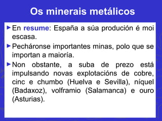 Os minerais metálicos
►En resume: España a súa produción é moi
escasa.
►Pecháronse importantes minas, polo que se
importan a maioría.
►Non obstante, a suba de prezo está
impulsando novas explotacións de cobre,
cinc e chumbo (Huelva e Sevilla), níquel
(Badaxoz), volframio (Salamanca) e ouro
(Asturias).
 