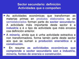 Sector secundario: definición
Actividades que o compoñen
► As actividades económicas que transforman as
materias primas en produtos elaborados ou en
semielaborados forman parte do sector secundario.
A actividade máis importante deste sector é a
industria e é o tipo de actividade que máis encaixa
coa definición anterior.
► A minería, aínda que é unha actividade extractiva e
non transformadora, forma tamén parte deste sector
aos que se suman a produción enerxética e a
construción.
► En resume as actividades económicas que
comprende o sector secundario son a industria,
minería, fontes de enerxía e construción.
 