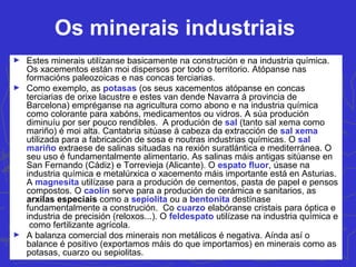 Os minerais industriais
► Estes minerais utilízanse basicamente na construción e na industria química.
Os xacementos están moi dispersos por todo o territorio. Atópanse nas
formacións paleozoicas e nas concas terciarias.
► Como exemplo, as potasas (os seus xacementos atópanse en concas
terciarias de orixe lacustre e estes van dende Navarra á provincia de
Barcelona) empréganse na agricultura como abono e na industria química
como colorante para xabóns, medicamentos ou vidros. A súa produción
diminuíu por ser pouco rendibles. A produción de sal (tanto sal xema como
mariño) é moi alta. Cantabria sitúase á cabeza da extracción de sal xema
utilizada para a fabricación de sosa e noutras industrias químicas. O sal
mariño extraese de salinas situadas na rexión suratlántica e mediterránea. O
seu uso é fundamentalmente alimentario. As salinas máis antigas sitúanse en
San Fernando (Cádiz) e Torrevieja (Alicante). O espato fluor, úsase na
industria química e metalúrxica o xacemento máis importante está en Asturias.
A magnesita utilízase para a produción de cementos, pasta de papel e pensos
compostos. O caolín serve para a produción de cerámica e sanitarios, as
arxilas especiais como a sepiolita ou a bentonita destínase
fundamentalmente a construción. Co cuarzo elabóranse cristais para óptica e
industria de precisión (reloxos...). O feldespato utilízase na industria química e
como fertilizante agrícola.
► A balanza comercial dos minerais non metálicos é negativa. Aínda así o
balance é positivo (exportamos máis do que importamos) en minerais como as
potasas, cuarzo ou sepiolitas.
 