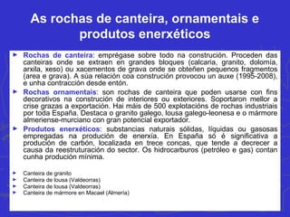 As rochas de canteira, ornamentais e
produtos enerxéticos
► Rochas de canteira: emprégase sobre todo na construción. Proceden das
canteiras onde se extraen en grandes bloques (calcaria, granito, dolomía,
arxila, xeso) ou xacementos de grava onde se obteñen pequenos fragmentos
(area e grava). A súa relación coa construción provocou un auxe (1995-2008),
e unha contracción desde entón.
► Rochas ornamentais: son rochas de canteira que poden usarse con fins
decorativos na construción de interiores ou exteriores. Soportaron mellor a
crise grazas a exportación. Hai máis de 500 explotacións de rochas industriais
por toda España. Destaca o granito galego, lousa galego-leonesa e o mármore
almeriense-murciano con gran potencial exportador.
► Produtos enerxéticos: substancias naturais sólidas, líquidas ou gasosas
empregadas na produción de enerxía. En España só é significativa a
produción de carbón, localizada en trece concas, que tende a decrecer a
causa da reestruturación do sector. Os hidrocarburos (petróleo e gas) contan
cunha produción mínima.
► Canteira de granito
► Canteira de lousa (Valdeorras)
► Canteira de lousa (Valdeorras)
► Canteira de mármore en Macael (Almería)
 