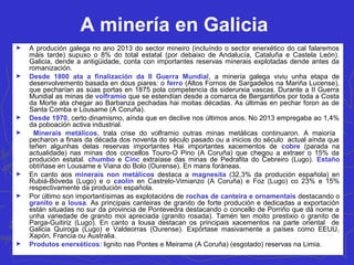 A minería en Galicia
► A produción galega no ano 2013 do sector mineiro (incluíndo o sector enerxético do cal falaremos
máis tarde) supuxo o 8% do total estatal (por debaixo de Andalucía, Cataluña e Castela León).
Galicia, dende a antigüidade, conta con importantes reservas minerais explotadas dende antes da
romanización.
► Desde 1800 ata a finalización da II Guerra Mundial, a minería galega viviu unha etapa de
desenvolvemento basada en dous piares: o ferro (Altos Fornos de Sargadelos na Mariña Lucense),
que pecharían as súas portas en 1875 pola competencia da siderurxia vascas. Durante a II Guerra
Mundial as minas de volframio que se estendían desde a comarca de Bergantiños por toda a Costa
da Morte ata chegar ao Barbanza pechadas hai moitas décadas. As últimas en pechar foron as de
Santa Comba e Lousame (A Coruña).
► Desde 1970, certo dinamismo, aínda que en declive nos últimos anos. No 2013 empregaba ao 1,4%
da poboación activa industrial.
► Minerais metálicos, trala crise do volframio outras minas metálicas continuaron. A maioría
pecharon a finais da década dos noventa do século pasado ou a inicios do século actual aínda que
teñen algunhas delas reservas importantes Hai importantes xacementos de cobre (parada na
actualidade) nas minas dos concellos Touro-O Pino (A Coruña) que chegou a extraer o 15% da
produción estatal. chumbo e Cinc extraíase das minas de Pedrafita do Cebreiro (Lugo). Estaño
obtíñase en Lousame e Viana do Bolo (Ourense). En mans foráneas.
► En canto aos minerais non metálicos destaca a magnesita (32,3% da produción española) en
Rubiá-Bóveda (Lugo) e o caolín en Castrelo-Vimianzo (A Coruña) e Foz (Lugo) co 23% e 15%
respectivamente da produción española.
► Por último son importantísimas as explotacións de rochas de canteira e ornamentais destacando o
granito e a lousa. As principais canteiras de granito de forte produción e dedicadas a exportación
están situadas no sur da provincia de Pontevedra destacando o concello de Porriño que dá nome a
unha variedade de granito moi apreciada (granito rosada). Tamén ten moito prestixio o granito de
Parga-Guitiriz (Lugo). En canto a lousa destacan os principais xacementos na parte oriental de
Galicia Quiroga (Lugo) e Valdeorras (Ourense). Expórtase masivamente a países como EEUU,
Xapón, Francia ou Australia.
► Produtos enerxéticos: lignito nas Pontes e Meirama (A Coruña) (esgotado) reservas na Limia.
 