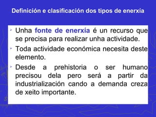Definición e clasificación dos tipos de enerxía

Unha fonte de enerxía é un recurso que
se precisa para realizar unha actividade.

Toda actividade económica necesita deste
elemento.

Desde a prehistoria o ser humano
precisou dela pero será a partir da
industrialización cando a demanda creza
de xeito importante.
 