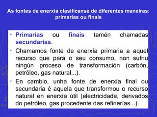 As fontes de enerxía clasifícanse de diferentes maneiras:
primarias ou finais

Primarias ou finais tamén chamadas
secundarias.

Chamamos fonte de enerxía primaria a aquel
recurso que para o seu consumo, non sufriu
ningún proceso de transformación (carbón,
petróleo, gas natural...).

En cambio, unha fonte de enerxía final ou
secundaria é aquela que transformou o recurso
natural en enerxía útil (electricidade, derivados
do petróleo, gas procedente das refinerías...).
 