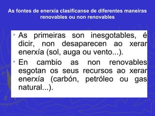 As fontes de enerxía clasifícanse de diferentes maneiras
renovables ou non renovables

As primeiras son inesgotables, é
dicir, non desaparecen ao xerar
enerxía (sol, auga ou vento...).

En cambio as non renovables
esgotan os seus recursos ao xerar
enerxía (carbón, petróleo ou gas
natural...).
 