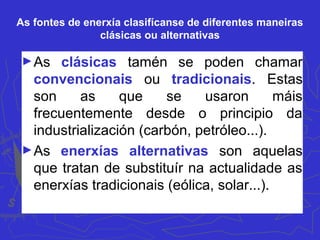 As fontes de enerxía clasifícanse de diferentes maneiras
clásicas ou alternativas
►As clásicas tamén se poden chamar
convencionais ou tradicionais. Estas
son as que se usaron máis
frecuentemente desde o principio da
industrialización (carbón, petróleo...).
►As enerxías alternativas son aquelas
que tratan de substituír na actualidade as
enerxías tradicionais (eólica, solar...).
 