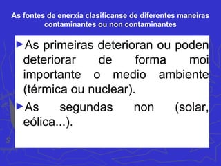 As fontes de enerxía clasifícanse de diferentes maneiras
contaminantes ou non contaminantes
►As primeiras deterioran ou poden
deteriorar de forma moi
importante o medio ambiente
(térmica ou nuclear).
►As segundas non (solar,
eólica...).
 