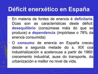 Déficit enerxético en España

En materia de fontes de enerxía é deficitaria.
Dúas son as características deste déficit:
desequilibrio (consúmese máis do que se
produce) e dependencia (impórtase o 78% da
enerxía consumida)

O consumo de enerxía en España creceu
desde a segunda metade do s. XIX coa
industrialización e acelerouse a partir de 1960:
crecemento industrial, auxe do transporte, da
urbanización e mellor no nivel de vida.
 