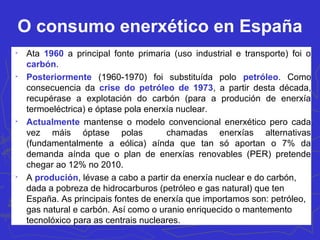 O consumo enerxético en España

Ata 1960 a principal fonte primaria (uso industrial e transporte) foi o
carbón.

Posteriormente (1960-1970) foi substituída polo petróleo. Como
consecuencia da crise do petróleo de 1973, a partir desta década,
recupérase a explotación do carbón (para a produción de enerxía
termoeléctrica) e óptase pola enerxía nuclear.

Actualmente mantense o modelo convencional enerxético pero cada
vez máis óptase polas chamadas enerxías alternativas
(fundamentalmente a eólica) aínda que tan só aportan o 7% da
demanda aínda que o plan de enerxías renovables (PER) pretende
chegar ao 12% no 2010.

A produción, lévase a cabo a partir da enerxía nuclear e do carbón,
dada a pobreza de hidrocarburos (petróleo e gas natural) que ten
España. As principais fontes de enerxía que importamos son: petróleo,
gas natural e carbón. Así como o uranio enriquecido o mantemento
tecnolóxico para as centrais nucleares.
 