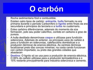O carbón

Rocha sedimentaria fósil e combustible.

Existen catro tipos de carbón: antracita, hulla formado na era
primaria durante o período Carbonífero e lignito entre finais da era
secundaria e principios da terciaria e a turba no cuaternario.

Estes carbóns diferéncianse, ademais do momento da súa
formación, polo seu poder calorífico, contido en carbono e grao de
pureza.

A hulla destilada denomínase coque e utilízase para fundición
siderúrxica. Ademais do anterior, os principais usos do carbón é
para a fundición en siderurxias, calefaccións domésticas e a
produción (térmica) de enerxía eléctrica. As centrais térmicas
localízanse preto das concas mineiras; na costa cando funcionan
con carbón importado; ou preto das grandes cidades que
abastecen

Destino: O lignito só se usa para a produción de enerxía eléctrica.
O 85% do carbón utilízase para a produción termoeléctrica e o
15% restante principalmente para industria siderúrxica e cemento.
 