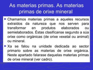 As materias primas. As materias
primas de orixe mineral
► Chamamos materias primas a aqueles recursos
extraídos da natureza que nos serven para
transformar en produtos elaborados ou
semielaborados. Éstas clasifícanse segundo a súa
orixe como orgánicas (de orixe vexetal ou animal)
ou mineral.
► Xa se falou na unidade dedicada ao sector
primario sobre as materias de orixe orgánica.
Neste apartado falarase daquelas materias primas
de orixe mineral (ver cadro).
 
