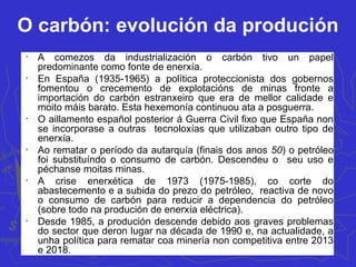 O carbón: evolución da produción

A comezos da industrialización o carbón tivo un papel
predominante como fonte de enerxía.

En España (1935-1965) a política proteccionista dos gobernos
fomentou o crecemento de explotacións de minas fronte a
importación do carbón estranxeiro que era de mellor calidade e
moito máis barato. Esta hexemonía continuou ata a posguerra.

O aillamento español posterior á Guerra Civil fixo que España non
se incorporase a outras tecnoloxías que utilizaban outro tipo de
enerxía.

Ao rematar o período da autarquía (finais dos anos 50) o petróleo
foi substituíndo o consumo de carbón. Descendeu o seu uso e
péchanse moitas minas.

A crise enerxética de 1973 (1975-1985), co corte do
abastecemento e a subida do prezo do petróleo, reactiva de novo
o consumo de carbón para reducir a dependencia do petróleo
(sobre todo na produción de enerxía eléctrica).

Desde 1985, a produción descende debido aos graves problemas
do sector que deron lugar na década de 1990 e, na actualidade, a
unha política para rematar coa minería non competitiva entre 2013
e 2018.
 