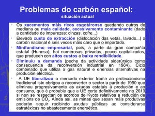 Problemas do carbón español:
situación actual

Os xacementos máis ricos esgotáronse quedando outros de
mediana ou mala calidade, excesivamente contaminante (dado
a cantidade de impurezas: cinzas, xofre...)

Elevado custo de extracción (dislocación das vetas, lavado...) o
carbón nacional é seis veces máis caro que o importado.

Minifundismo empresarial, pois, a parte da gran compañía
estatal (Hunosa), hai numerosas privadas, pouco capitalizadas,
que producen con altos custos e baixa rendibilidade.

Diminuíu a demanda (peche da actividade siderúrxica como
consecuencia da reconversión industrial en 1984). Ciclo
combinado que utiliza o gas natural e enerxías alternativas na
produción eléctrica.

A UE liberalizou o mercado exterior fronte ao proteccionismo
tradicional isto obrigou a reconverter o sector a partir de 1990 que
eliminou progresivamente as axudas estatais á produción e ao
consumo, que é probable que a UE corte definitivamente no 2010
si non se respectan os acordos de Kyoto relativos a redución de
emisións de CO2. Aínda así, as minas que sexan máis produtivas
poderán seguir recibindo axudas públicas ao considerarse
estratéxicas no abastecemento enerxético.
 