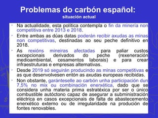 Problemas do carbón español:
situación actual

Na actualidade, esta política contempla o fin da minería non
competitiva entre 2013 e 2018.

Entre ambas as dúas datas poderán recibir axudas as minas
non competitivas, destinadas ao seu peche definitivo en
2018.

As rexións mineiras afectadas para paliar custos
excepcionais derivados do peche (rexeneración
medioambiental, cesamentos laborais) e para crear
infraestruturas e empresas alternativas.

Desde 2019 só seguirán producindo as minas competitivas e
as que desenvolvesen entón as axudas europeas recibidas.

Non obstante, garánteselle ao carbón unha participación dun
7,5% no mix ou combinación enerxética, dado que se
considera unha materia prima estratéxica por ser o único
combustible autóctono capaz de asegurar a subministración
eléctrica en casos excepcionais de falta de abastecemento
enerxético externo ou de irregularidade na produción de
fontes renovables.
 