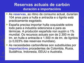 Reservas actuais de carbón
duración e importacións
► As reservas, ao ritmo de consumo actual, durarían
104 anos para a hulla e antracita e o lignito está
practicamente esgotado.
► España precisa importar hulla coquizable sobre
todo para a industria siderúrxica e para as
térmicas. A produción española non supón o 1%
mundial. Os recursos actuais son de 2.300 m de
tm. en hulla e antracita e 1.500 m de tm. de lignitos
(o 0,023% das reservas mundiais).
► As necesidades carboníferas son substituídas por
importacións procedentes de Colombia, Rusia,
Sudáfrica, Indonesia, EEUU e Australia.
 