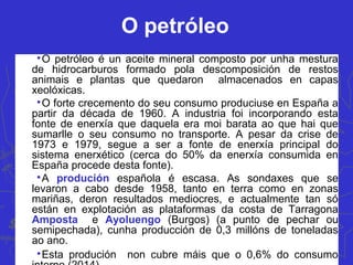 O petróleo

O petróleo é un aceite mineral composto por unha mestura
de hidrocarburos formado pola descomposición de restos
animais e plantas que quedaron almacenados en capas
xeolóxicas.

O forte crecemento do seu consumo produciuse en España a
partir da década de 1960. A industria foi incorporando esta
fonte de enerxía que daquela era moi barata ao que hai que
sumarlle o seu consumo no transporte. A pesar da crise de
1973 e 1979, segue a ser a fonte de enerxía principal do
sistema enerxético (cerca do 50% da enerxía consumida en
España procede desta fonte).

A produción española é escasa. As sondaxes que se
levaron a cabo desde 1958, tanto en terra como en zonas
mariñas, deron resultados mediocres, e actualmente tan só
están en explotación as plataformas da costa de Tarragona
Amposta e Ayoluengo (Burgos) (a punto de pechar ou
semipechada), cunha producción de 0,3 millóns de toneladas
ao ano.

Esta produción non cubre máis que o 0,6% do consumo
 