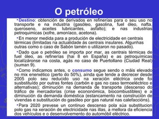 O petróleo

Destino: obtención de derivados en refinerías para o seu uso no
transporte e na industria (gasóleo, gasolina, fuel óleo, nafta,
queroseno, aceites lubricantes, asfalto); e nas industrias
petroquimicas (xofre, amoníaco, acetona).

En menor medida para a produción de electricidade en centrais
térmicas (limitadas na actualidade ás centrais insulares. Algunhas
outras como o caso de Sabón tamén o utilizaron no pasado).

Dado que o petróleo se importa por mar, as centrais térmicas de
fuel óleo, as refinerías (hai 8 en España) e as petroquímicas
localízáronse na costa, agás no caso de Puertollano (Ciudad Real)
(suman 9).

Como indicamos antes, o consumo segue sendo o máis elevado
no mix enerxético (perto do 50%), aínda que tende a decrecer desde
2005 polo seu reducido uso na xeración eléctrica onde foi
susbstituído por outras fontes (carbón e gas no caso termoeléctrico e
alternativas); diminución na demanda de transporte (descenso do
tráfico de mercadorías (crise econonómica, biocombustibles) e a
diminución da demanda doméstica (estancamento na construción de
vivendas e substitución do gasóleo por gas natural nas calefaccións).

Para 2020 prevese un continuo descenso pola súa substitucion
polo gas na xeración de electricidade nas illas, a mellora da eficiencia
dos vehículos e o desenvolvemento do automóbil eléctrico.
 