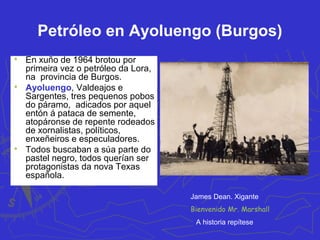 Petróleo en Ayoluengo (Burgos)

En xuño de 1964 brotou por
primeira vez o petróleo da Lora,
na provincia de Burgos.

Ayoluengo, Valdeajos e
Sargentes, tres pequenos pobos
do páramo, adicados por aquel
entón á pataca de semente,
atopáronse de repente rodeados
de xornalistas, políticos,
enxeñeiros e especuladores.

Todos buscaban a súa parte do
pastel negro, todos querían ser
protagonistas da nova Texas
española.
Bienvenido Mr. Marshall
James Dean. Xigante
A historia repítese
 