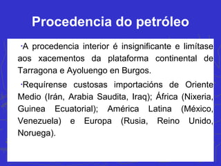 Procedencia do petróleo
•
A procedencia interior é insignificante e limítase
aos xacementos da plataforma continental de
Tarragona e Ayoluengo en Burgos.
•
Requírense custosas importacións de Oriente
Medio (Irán, Arabia Saudita, Iraq); África (Nixeria,
Guinea Ecuatorial); América Latina (México,
Venezuela) e Europa (Rusia, Reino Unido,
Noruega).
 