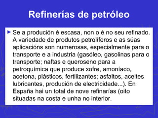 Refinerías de petróleo
► Se a produción é escasa, non o é no seu refinado.
A variedade de produtos petrolíferos e as súas
aplicacións son numerosas, especialmente para o
transporte e a industria (gasóleo, gasolinas para o
transporte; naftas e queroseno para a
petroquímica que produce xofre, amoníaco,
acetona, plásticos, fertilizantes; asfaltos, aceites
lubricantes, produción de electricidade...). En
España hai un total de nove refinarías (oito
situadas na costa e unha no interior.
 