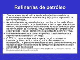 Refinerías de petróleo
► Chama a atención a localización da refinería situada no interior:
Puertollano (creada na época da Autarquía[1] para a explotación de
lousas bituminosas).
► As refinerías téñense que adaptar aos cambios na demanda. Cada
vez aumenta a petición de produtos lixeiros. Isto obrigou a restruturar
o sector, instalando plantas máis axeitadas ás novas demandas (Plan
de Reconversión de Refinerías, 1980) coordinado por empresas do
sector público (Repsol) posteriormente privatizada a partir de 1996.
► Unha rede de oleoductos conecta a periferia costeira co interior e
interrelaciona as refinerías. Ver mapa.
► O 50% do consumo é para o transporte, seguido do consumo
industrial (química, téxtil e calzado) e dos usos domésticos
(calefaccións). A produción termoeléctrica está diminuíndo o consumo
de petróleo (substitución do tipo de combustible principalmente ciclo
combinado de gas natural).
► [1] Autarquía: período económico do primeiro franquismo (1939-1959) baseado na autosuficiencia económica e non
dependencia do exterior (proteccionismo económico)
 