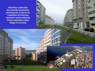 Oleoduto soterrado
Na avenida homónima
atravesando o barrio do
Castrillón (A Coruña)
conexión porto-refinería
Peirao petroleiro (San
Diego-A Coruña)
 