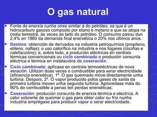 O gas natural
► Fonte de enerxía cunha orixe similar á do petróleo, xa que é un
hidrocarburo gasoso composto por etano e metano e que se atopa na
codia terrestre, ás veces ao lado do petróleo. O consumo pasou dun
2,4% en 1980 da demanda final enerxética o 20% nos últimos anos.
► Destino: obtención de derivados na industria petroquímica (propileno,
etileno, naftas); o uso calorífico na industria e nos fogares (cociñas e
calefaccións); e, sobre todo, a produción eléctricas en centrais
térmicas convencionais ou ciclo combinado e produción conxunta
eléctrica e térmica en instalacións de coxeración.
► Ciclo combinado: aplícase en centrais termoeléctricas de nova
xeración. Utilizan dúas veces o combustible para xerar electricidade
(eficiencia enerxética). 1º. O gas queimado move directamente unha
turbina. Despois, 2º. O vapor producido polos gases de saída da
primeira turbina moven unha segunda turbina. Aproveitase máis do
90% do combustible a penas ten perdas enerxéticas.
► Coxeración: produción conxunta de enerxía térmica e eléctrica. A
calor sobrante de queimar o gas para obter calor ou frío nunha
industria emprégase para producir vapor e xerar electricidade.
 
