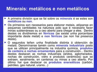 Minerais: metálicos e non metálicos
► A primeira división que se fai sobre os minerais é se estes son
metálicos ou non.
► Os primeiros son necesarios para elaborar metais, atópanse en
pequenas cantidades na natureza polo que é necesario facer
minas subterráneas ou a ceo aberto para chegar a eles. Dentro
destes os dividiremos en férricos (se existe unha porcentaxe
importante deste metal) e non férricos (se non hai presenza
deste).
► O segundos teñen unha finalidade distinta á obtención de
metais. Denomínanse tamén como minerais industriais posto
que se utilizan principalmente na industria química, produtos
de canteira e rochas ornamentais para a construción... Dentro
destes destacan as rochas industriais (áridos, aglomerados,
rochas de construción, vidro e produtos cerámicos) que se
extraen, xeralmente, en canteiras ou minas a ceo aberto. Por
último hai que destacar os produtos enerxéticos (carbón,
petróleo, gas natural, uranio...)
 