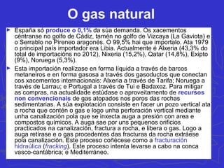 O gas natural
► España só produce o 0,1% da súa demanda. Os xacementos
céntranse no golfo de Cádiz, tamén no golfo de Vizcaya (La Gaviota) e
o Serrablo no Pireneo aragonés. O 99,5% hai que importalo. Ata 1979
o principal país importador era Libia. Actualmente é Alxeria (43,3% do
total de importacións no 2012), Nixeria (15,2%), Qatar (14,8%), Exipto
(9%), Noruega (5,3%).
► Esta importación realízase en forma líquida a través de barcos
metaneiros e en forma gasosa a través dos gasoductos que conectan
cos xacementos internacionais: Alxeria a través de Tarifa; Noruega a
través de Larrau; e Portugal a través de Tui e Badaxoz. Para mitigar
as compras, na actualidade estúdase o aproveitamento de recursos
non convencionais de gas atopados nos poros das rochas
sedimentarias. A súa explotación consiste en facer un pozo vertical ata
a rocha que contén o gas e logo unha perforación vertical mediante
unha canalización pola que se inxecta auga a presión con area e
compostos químicos. A auga sae por uns pequenos orificios
practicados na canalización, fractura a rocha, e libera o gas. Logo a
auga retírase e o gas procedentes das fracturas da rocha extráese
pola canalización. Este proceso coñécese como a fracturación
hidraúlica (fracking). Este proceso intenta levarse a cabo na conca
vasco-cantábrica; e Mediterráneo.
 