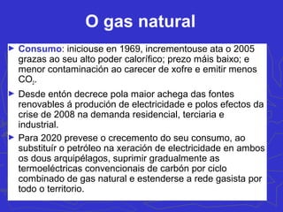 O gas natural
► Consumo: iniciouse en 1969, incrementouse ata o 2005
grazas ao seu alto poder calorífico; prezo máis baixo; e
menor contaminación ao carecer de xofre e emitir menos
CO2.
► Desde entón decrece pola maior achega das fontes
renovables á produción de electricidade e polos efectos da
crise de 2008 na demanda residencial, terciaria e
industrial.
► Para 2020 prevese o crecemento do seu consumo, ao
substituír o petróleo na xeración de electricidade en ambos
os dous arquipélagos, suprimir gradualmente as
termoeléctricas convencionais de carbón por ciclo
combinado de gas natural e estenderse a rede gasista por
todo o territorio.
 