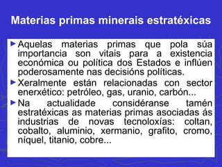 Materias primas minerais estratéxicas
►Aquelas materias primas que pola súa
importancia son vitais para a existencia
económica ou política dos Estados e inflúen
poderosamente nas decisións políticas.
►Xeralmente están relacionadas con sector
enerxético: petróleo, gas, uranio, carbón...
►Na actualidade considéranse tamén
estratéxicas as materias primas asociadas ás
industrias de novas tecnoloxías: coltan,
cobalto, aluminio, xermanio, grafito, cromo,
níquel, titanio, cobre...
 