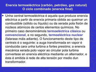 Enerxía termoeléctrica (carbón, petróleo, gas natural)
O ciclo combinado (enerxía final)
► Unha central termoeléctrica é aquela que produce enerxía
eléctrica a partir da enerxía primaria obtida ao queimar un
combustible (sólido ou líquido) ou da xerada pola fisión de
núcleos atómicos de certos elementos químicos. No
primeiro caso denominámola termoeléctrica clásica ou
convencional, e no segundo, termoeléctrica nuclear
(falarase máis adiante). O funcionamento deste tipo de
centrais é o seguinte: a auga transformada en vapor é
conducida cara unha turbina a fortes presións; a enerxía
mecánica xerada polo vapor ao circular pola turbina
convertese en enerxía eléctrica mediante un alternador, e
ésta é emitida á rede de alta tensión por medio dun
transformador.
 