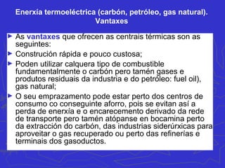Enerxía termoeléctrica (carbón, petróleo, gas natural).
Vantaxes
► As vantaxes que ofrecen as centrais térmicas son as
seguintes:
► Construción rápida e pouco custosa;
► Poden utilizar calquera tipo de combustible
fundamentalmente o carbón pero tamén gases e
produtos residuais da industria e do petróleo: fuel oil),
gas natural;
► O seu emprazamento pode estar perto dos centros de
consumo co conseguinte aforro, pois se evitan así a
perda de enerxía e o encarecemento derivado da rede
de transporte pero tamén atópanse en bocamina perto
da extracción do carbón, das industrias siderúrxicas para
aproveitar o gas recuperado ou perto das refinerías e
terminais dos gasoductos.
 