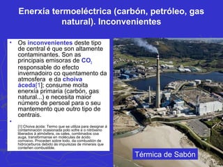 Enerxía termoeléctrica (carbón, petróleo, gas
natural). Inconvenientes
• Os inconvenientes deste tipo
de central é que son altamente
contaminantes. Son as
principais emisoras de CO2
responsable do efecto
invernadoiro co quentamento da
atmosfera e da choiva
áceda[1]; consume moita
enerxía primaria (carbón, gas
natural...) e necesita maior
número de persoal para o seu
mantemento que outro tipo de
centrais.
•
[1] Choiva ácida: Termo que se utiliza para designar á
contaminación ocasionada polo xofre e o nitróxeno
liberados á atmósfera, os cales, combinados coa
auga, transfórmanse en moléculas de ácido
corrosivo. Proceden sobre todo, da combustión de
hidrocarburos debido ás impurezas de minerais que
conteñen combustible.
Térmica de Sabón
 