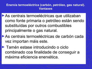 Enerxía termoeléctrica (carbón, petróleo, gas natural).
Vantaxes
►As centrais termoeléctricas que utilizaban
como fonte primaria o petróleo están sendo
substituídas por outros combustibles
principalmente o gas natural.
►As centrais termoeléctricas de carbón cada
vez importan máis este.
► Tamén estase introducindo o ciclo
combinado coa finalidade de conseguir a
máxima eficiencia enerxética.
 