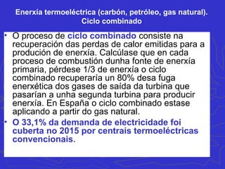 Enerxía termoeléctrica (carbón, petróleo, gas natural).
Ciclo combinado
• O proceso de ciclo combinado consiste na
recuperación das perdas de calor emitidas para a
produción de enerxía. Calcúlase que en cada
proceso de combustión dunha fonte de enerxía
primaria, pérdese 1/3 de enerxía o ciclo
combinado recuperaría un 80% desa fuga
enerxética dos gases de saída da turbina que
pasarían a unha segunda turbina para producir
enerxía. En España o ciclo combinado estase
aplicando a partir do gas natural.
• O 33,1% da demanda de electricidade foi
cuberta no 2015 por centrais termoeléctricas
convencionais.
 