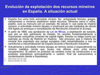 Evolución da explotación dos recursos mineiros
en España. A situación actual
► España tivo unha forte actividade mineira. Na antigüidade fenicios, gregos,
cartaxineses e romanos explotaron estes recursos. Minerais como o cobre,
estaño, ouro ou mercurio son un exemplo. No século V, coa caída do imperio
romano, a actividade mineira decaeu e continuará así ata mediados do século
XIX ligada ao arranque e consolidación da Revolución Industrial en Europa.
► A partir de 1868, coa aprobación da Lei de Minas, a explotación do subsolo,
que era un ben patrimonio do Estado, foi vendido fundamentalmente a
importantes compañías mineiras de capital inglés, francés ou belga (como por
exemplo as minas de Riotinto en Huelva). Isto provocou que a maioría do
mineral fora exportado aos países europeos máis industrializados e non se
contribuíse a industrialización de España durante a Revolución Industrial.
► Actualmente a actividade mineira decaeu en termos xerais e especialmente na
minería metálica (aínda que houbo nos últimos anos unha lixeira
recuperación). Si caeron os produtos de canteira (crise da construción) e os
produtos enerxéticos (principalmente o carbón: final de subvencións) e
contaminación (tende a importarse).
► Minas de Rio Tinto: Ver vídeo
► Minas de Almadén: Ver vídeo
 