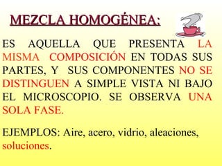 MEZCLA HOMOGÉNEA: ES AQUELLA QUE PRESENTA  LA MISMA  COMPOSICIÓN  EN TODAS SUS PARTES, Y  SUS COMPONENTES  NO SE DISTINGUEN  A SIMPLE VISTA NI BAJO EL MICROSCOPIO. SE OBSERVA  UNA SOLA FASE.  EJEMPLOS: Aire, acero, vidrio, aleaciones,  soluciones . 