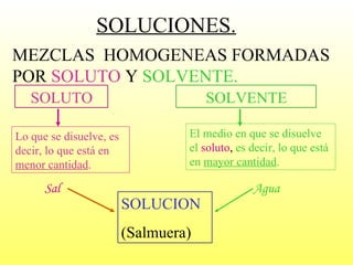 SOLUCION (Salmuera) Sal Agua SOLUCIONES. MEZCLAS  HOMOGENEAS FORMADAS POR  SOLUTO  Y  SOLVENTE. SOLUTO Lo que se disuelve, es decir, lo que está en  menor cantidad . SOLVENTE El medio en que se disuelve el   soluto ,  es decir, lo que está en  mayor cantidad . 